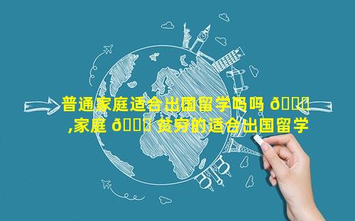普通家庭适合出国留学吗吗 🍀 ,家庭 🐎 贫穷的适合出国留学吗